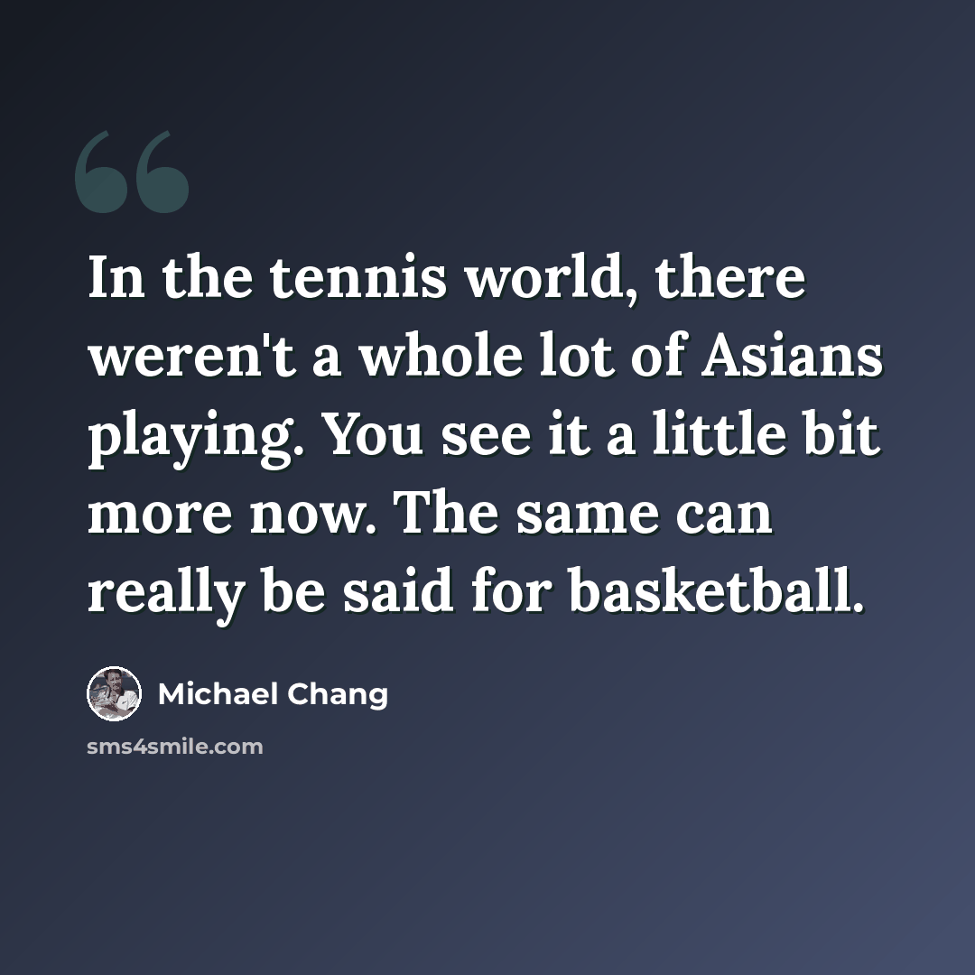 “In the tennis world, there weren't a whole lot of Asians playing. You see it a little bit more now. The same can really be said for basketball.” quote by Michael Chang
