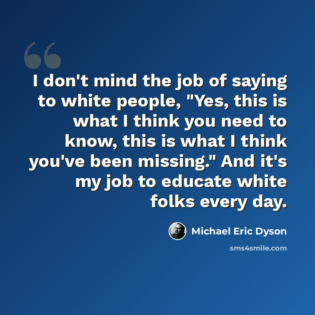 “I don't mind the job of saying to white people, "Yes, this is what I think you need to know, this is what I think you've been missing." And it's my job to educate white folks every day.” quote by Michael Eric Dyson