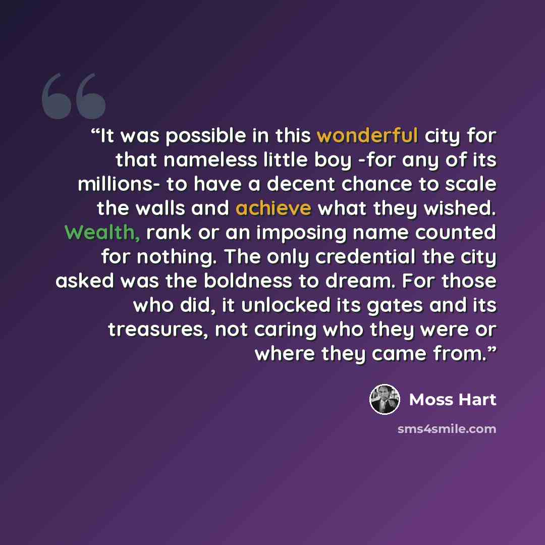 “It was possible in this wonderful city for that nameless little boy -for any of its millions- to have a decent chance to scale the walls and achieve what they wished. Wealth, rank or an imposing name counted for nothing. The only credential the city asked was the boldness to dream. For those who…” quote by Moss Hart