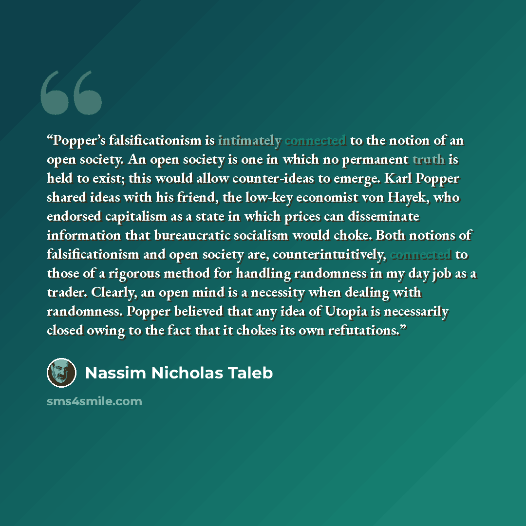 “Popper’s falsificationism is intimately connected to the notion of an open society. An open society is one in which no permanent truth is held to exist; this would allow counter-ideas to emerge. Karl Popper shared ideas with his friend, the low-key economist von Hayek, who endorsed capitalism as a…” quote by Nassim Nicholas Taleb