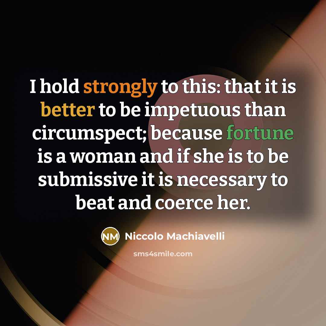 “I hold strongly to this: that it is better to be impetuous than circumspect; because fortune is a woman and if she is to be submissive it is necessary to beat and coerce her.” quote by Niccolo Machiavelli