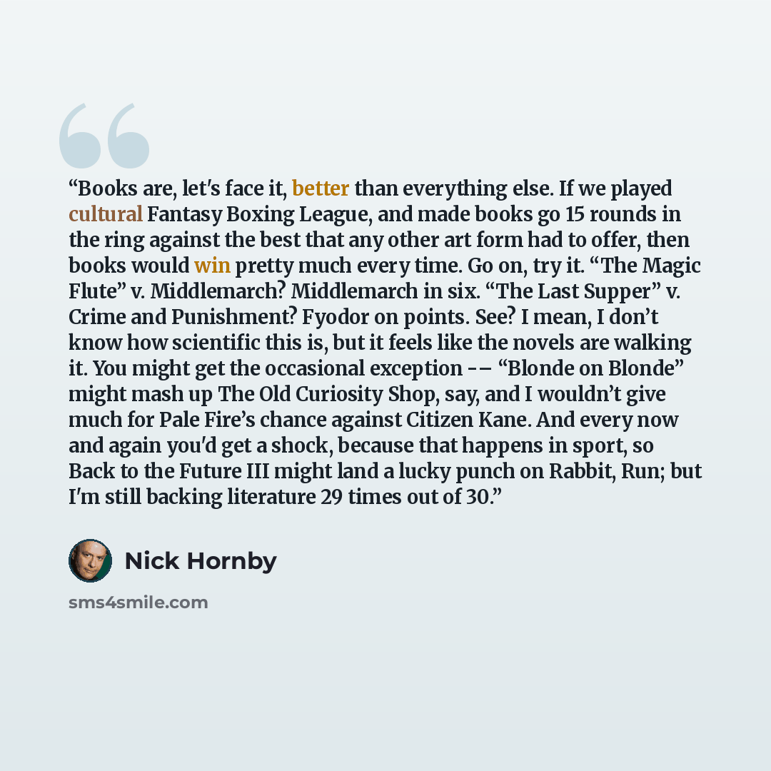 “Books are, let's face it, better than everything else. If we played cultural Fantasy Boxing League, and made books go 15 rounds in the ring against the best that any other art form had to offer, then books would win pretty much every time. Go on, try it. “The Magic Flute” v. Middlemarch?…” quote by Nick Hornby