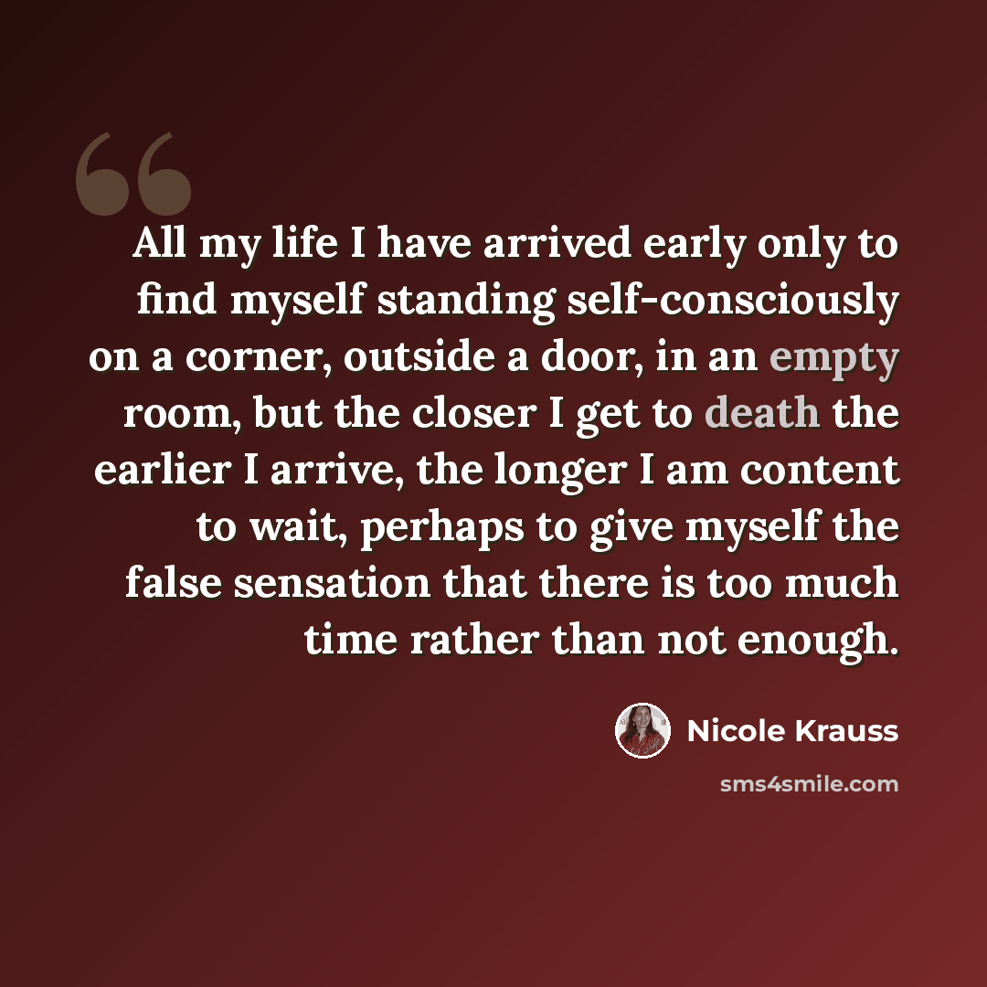 “All my life I have arrived early only to find myself standing self-consciously on a corner, outside a door, in an empty room, but the closer I get to death the earlier I arrive, the longer I am content to wait, perhaps to give myself the false sensation that there is too much time rather than not…” quote by Nicole Krauss