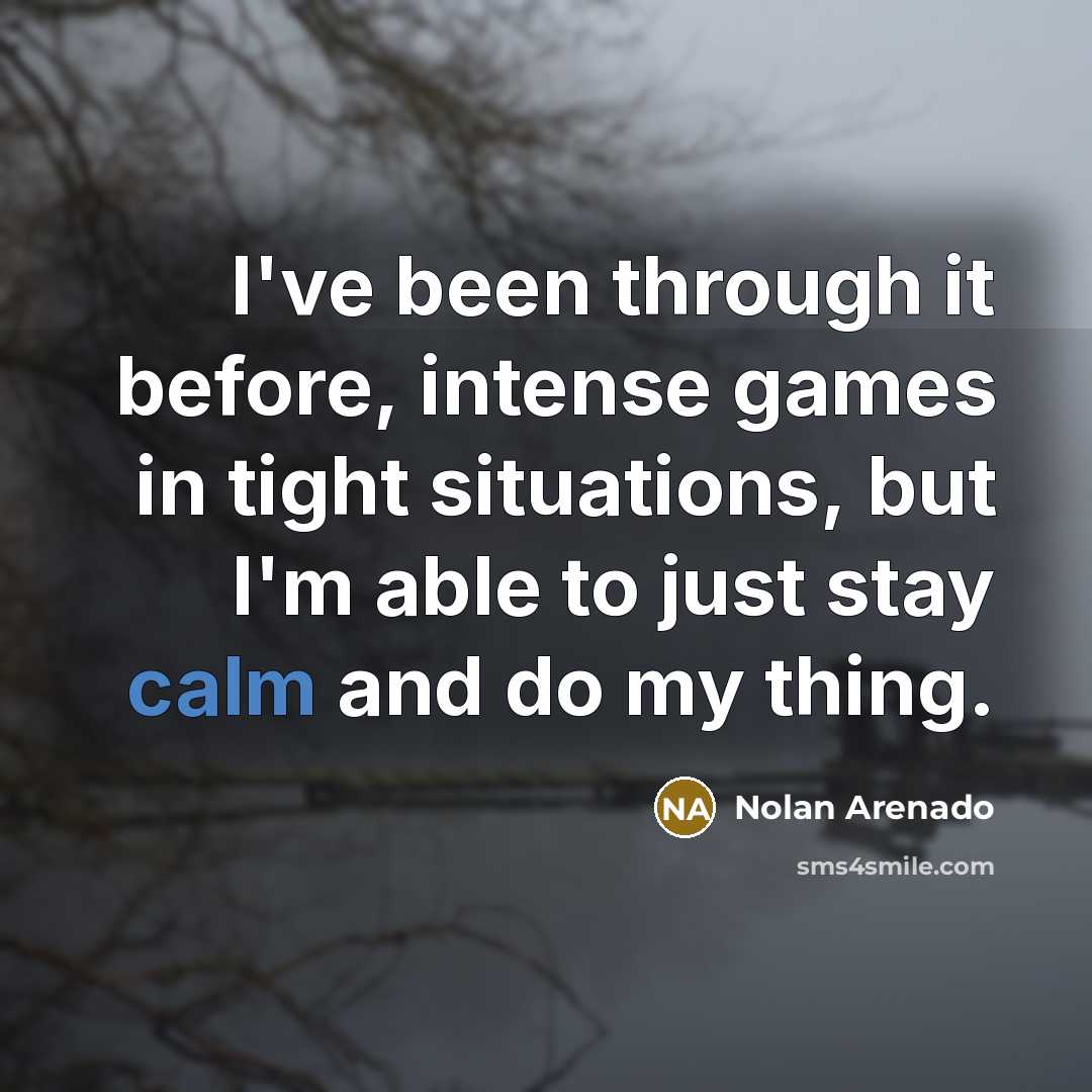 “I've been through it before, intense games in tight situations, but I'm able to just stay calm and do my thing.” quote by Nolan Arenado