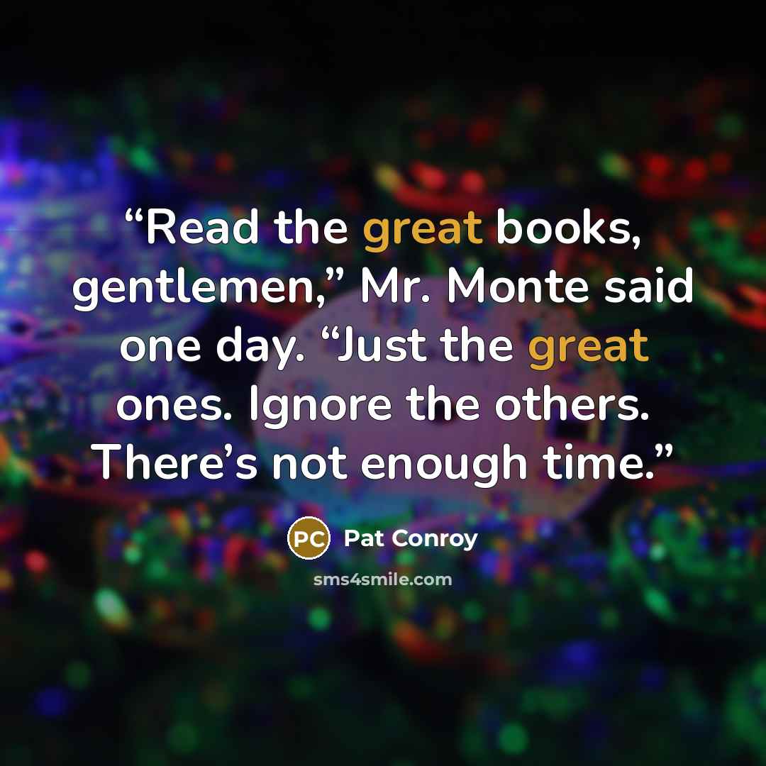 “Read the great books, gentlemen,” Mr. Monte said one day. “Just the great ones. Ignore the others. There’s not enough time.” quote by Pat Conroy