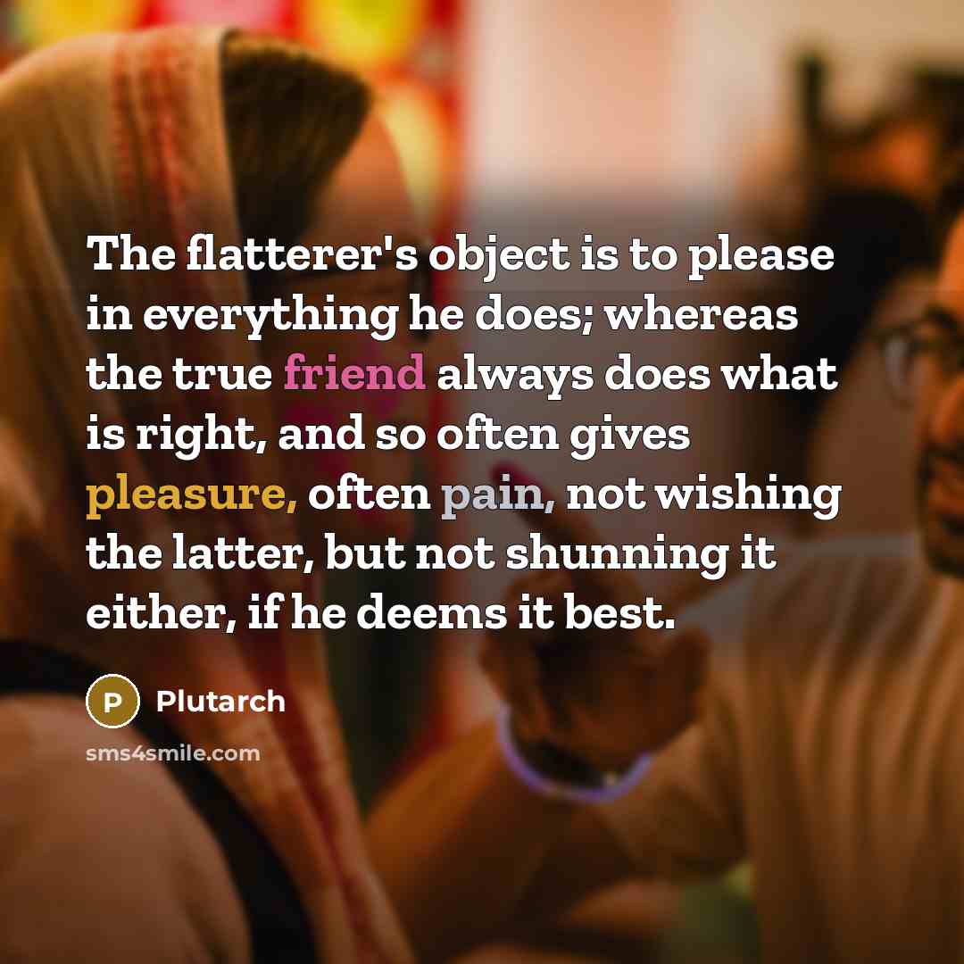 “The flatterer's object is to please in everything he does; whereas the true friend always does what is right, and so often gives pleasure, often pain, not wishing the latter, but not shunning it either, if he deems it best.” quote by Plutarch