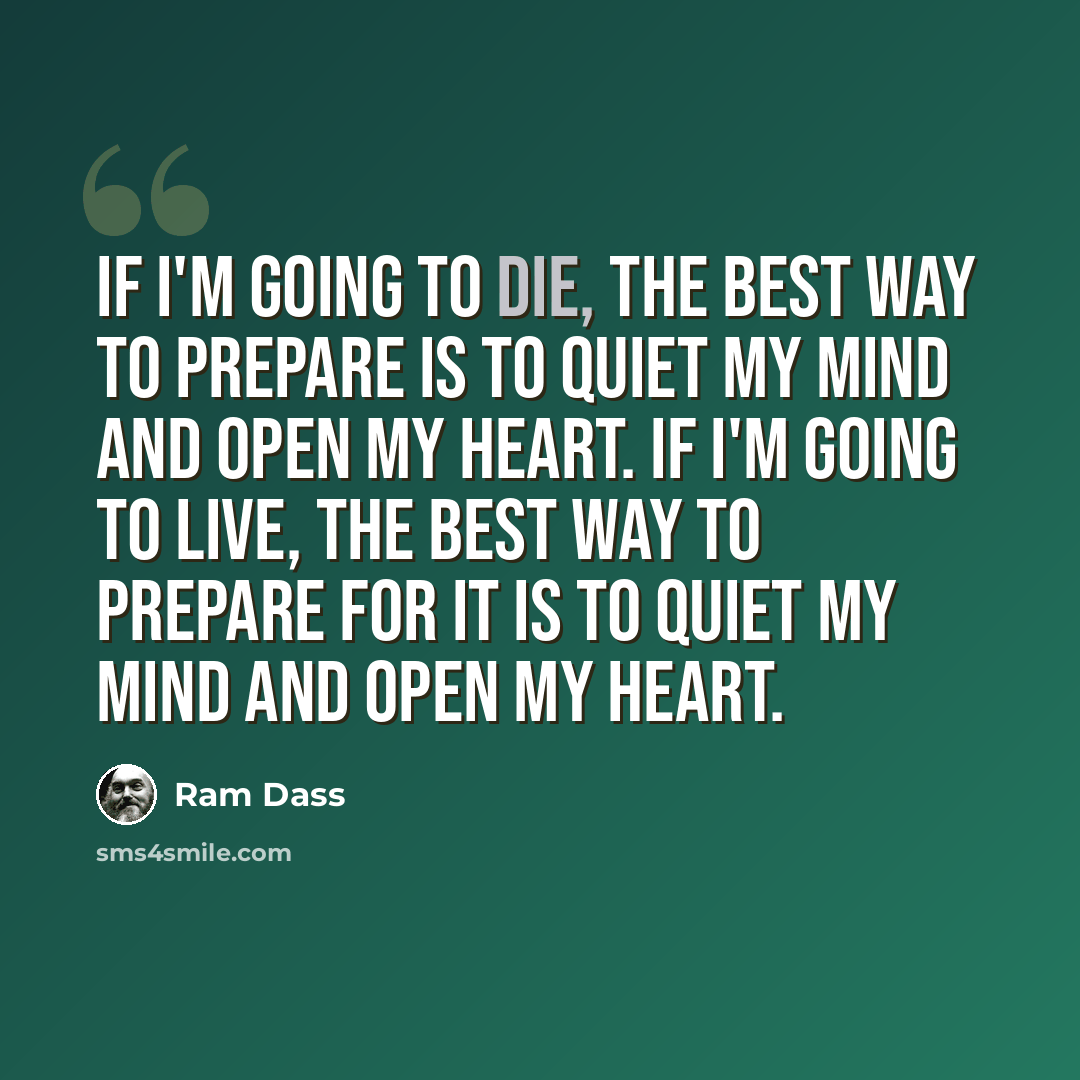 “If I'm going to die, the best way to prepare is to quiet my mind and open my heart. If I'm going to live, the best way to prepare for it is to quiet my mind and open my heart.” quote by Ram Dass