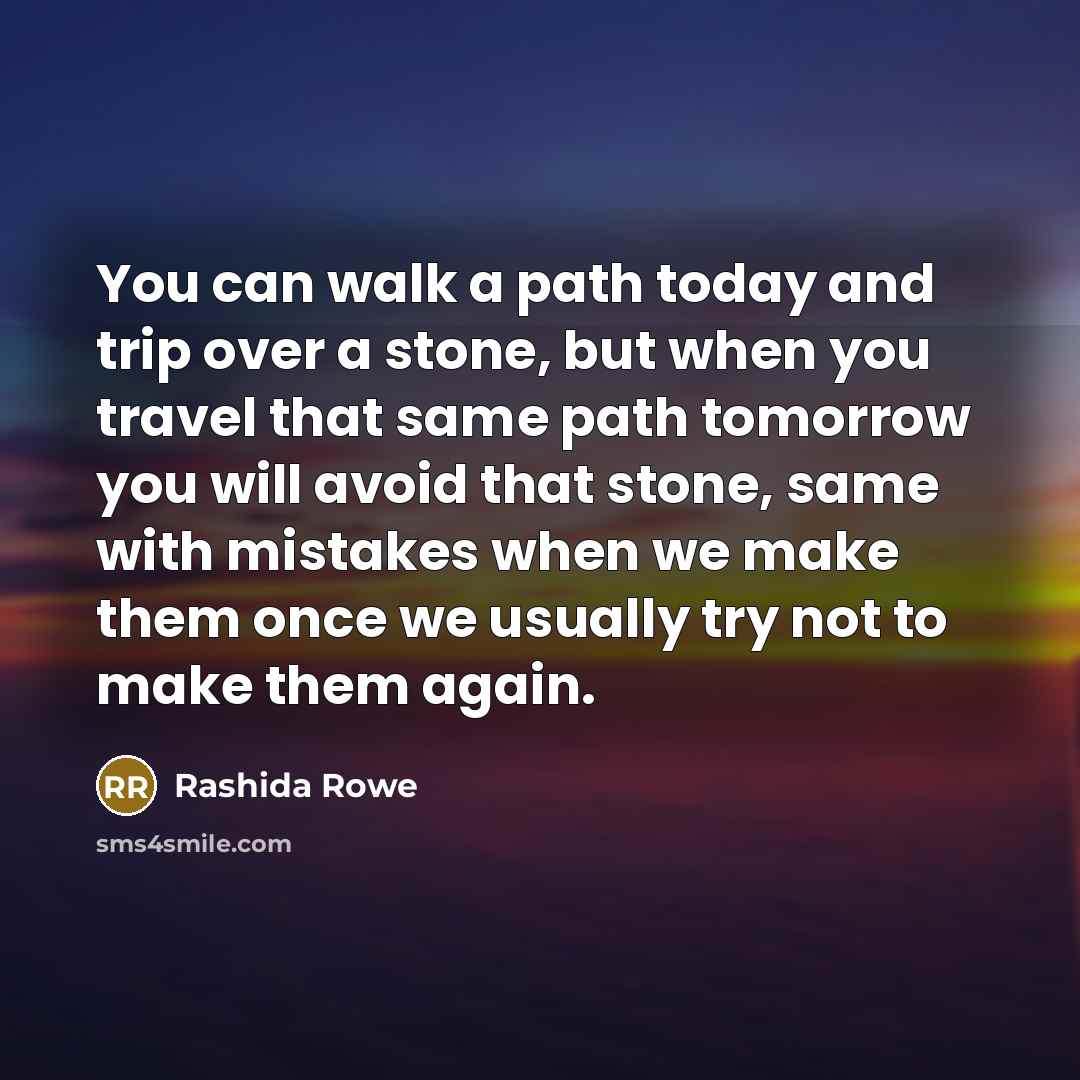 “You can walk a path today and trip over a stone, but when you travel that same path tomorrow you will avoid that stone, same with mistakes when we make them once we usually try not to make them again.” quote by Rashida Rowe