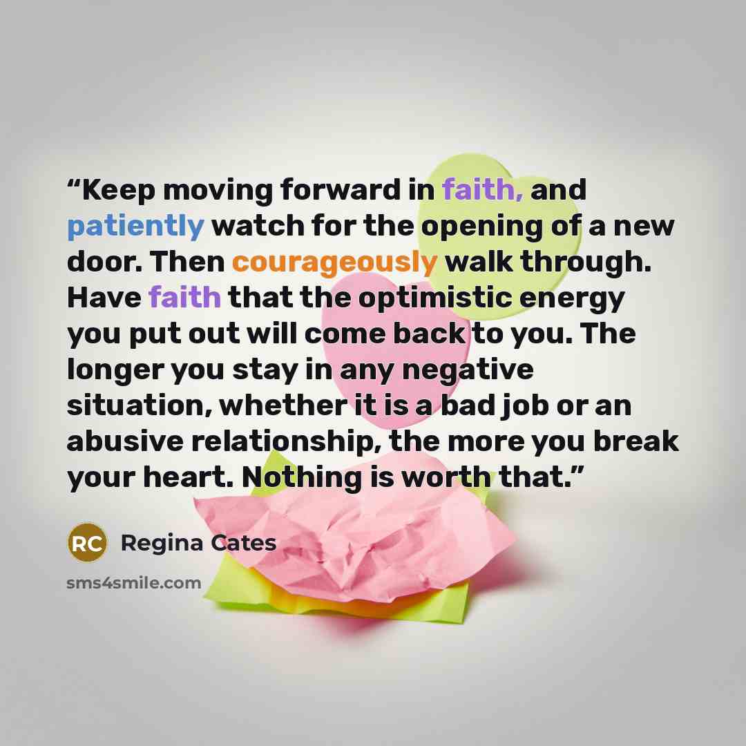 “Keep moving forward in faith, and patiently watch for the opening of a new door. Then courageously walk through. Have faith that the optimistic energy you put out will come back to you. The longer you stay in any negative situation, whether it is a bad job or an abusive relationship, the more you…” quote by Regina Cates