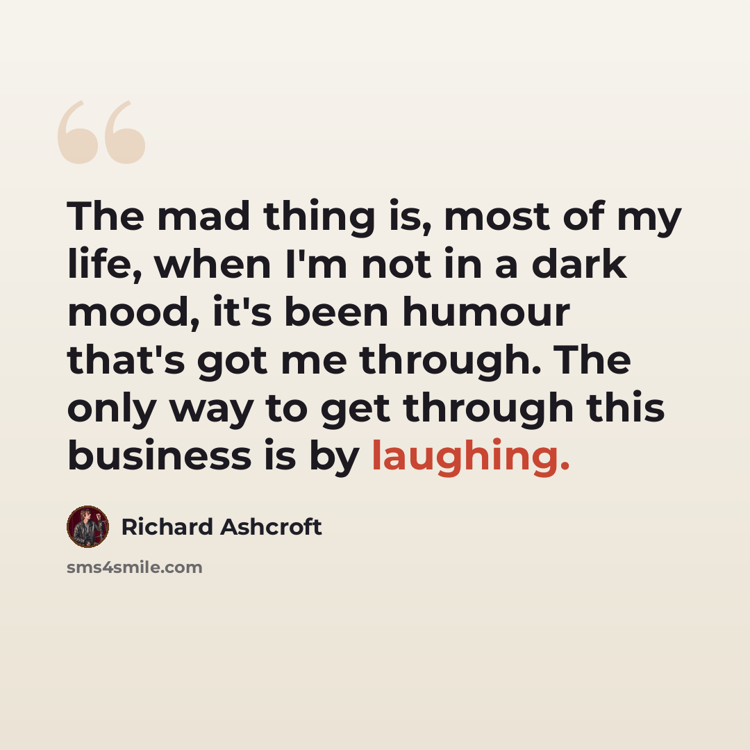 “The mad thing is, most of my life, when I'm not in a dark mood, it's been humour that's got me through. The only way to get through this business is by laughing.” quote by Richard Ashcroft
