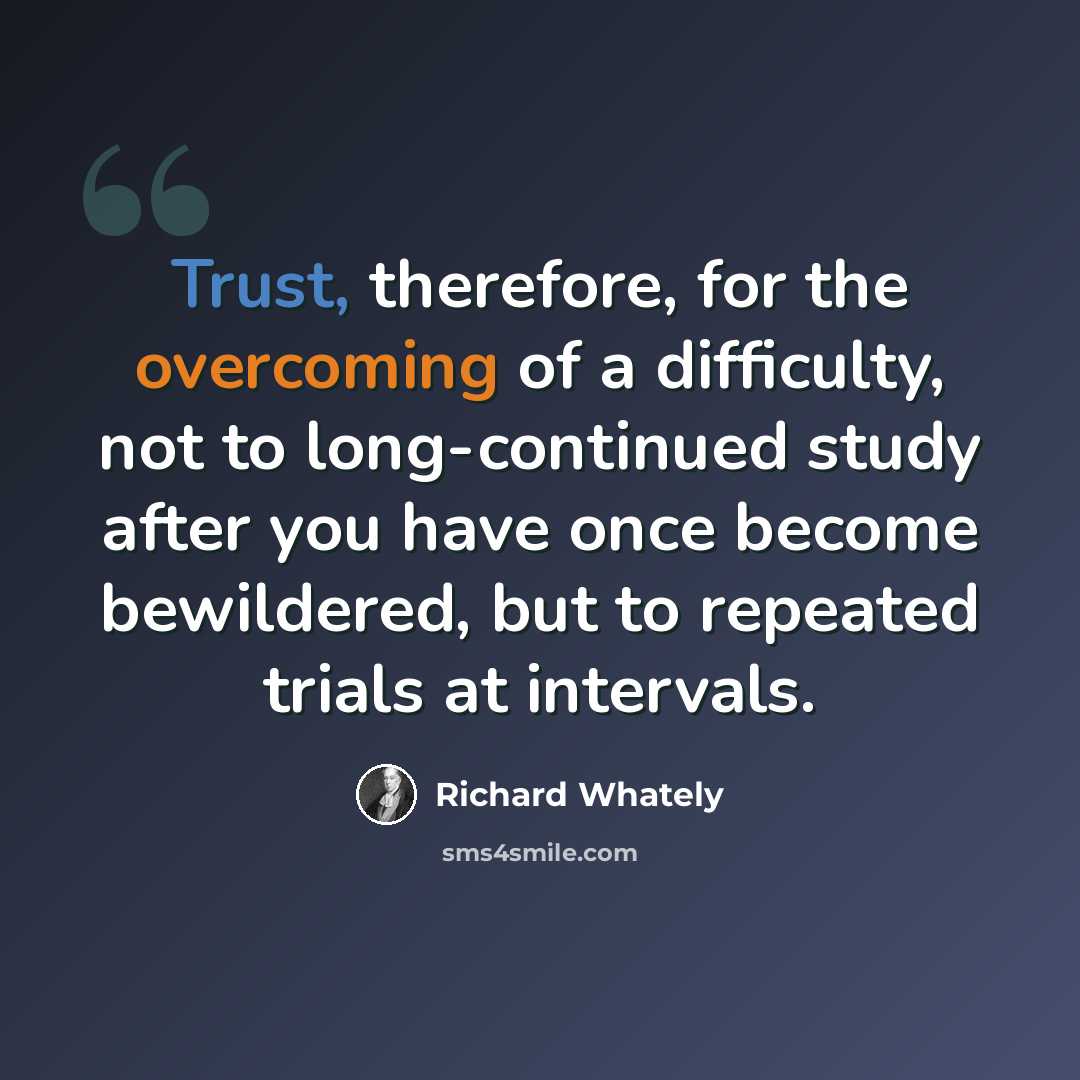 “Trust, therefore, for the overcoming of a difficulty, not to long-continued study after you have once become bewildered, but to repeated trials at intervals.” quote by Richard Whately