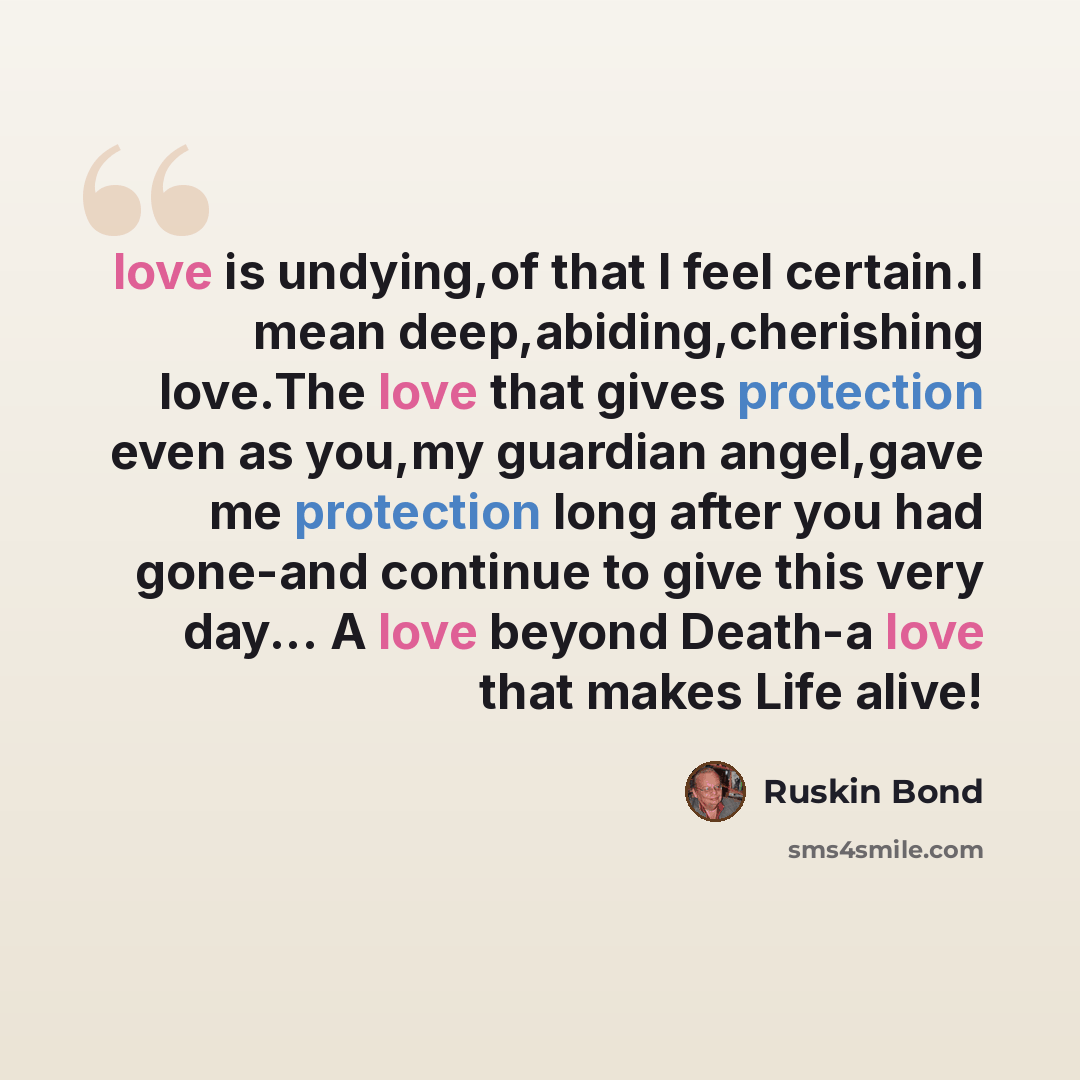 “love is undying,of that I feel certain.I mean deep,abiding,cherishing love.The love that gives protection even as you,my guardian angel,gave me protection long after you had gone-and continue to give this very day... A love beyond Death-a love that makes Life alive!” quote by Ruskin Bond