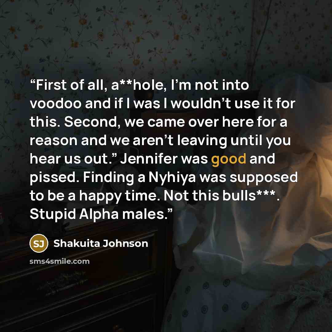 “First of all, a**hole, I’m not into voodoo and if I was I wouldn’t use it for this. Second, we came over here for a reason and we aren’t leaving until you hear us out.” Jennifer was good and pissed. Finding a Nyhiya was supposed to be a happy time. Not this bulls***. Stupid Alpha males.” quote by Shakuita Johnson