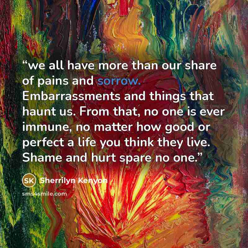 “we all have more than our share of pains and sorrow. Embarrassments and things that haunt us. From that, no one is ever immune, no matter how good or perfect a life you think they live. Shame and hurt spare no one.” quote by Sherrilyn Kenyon