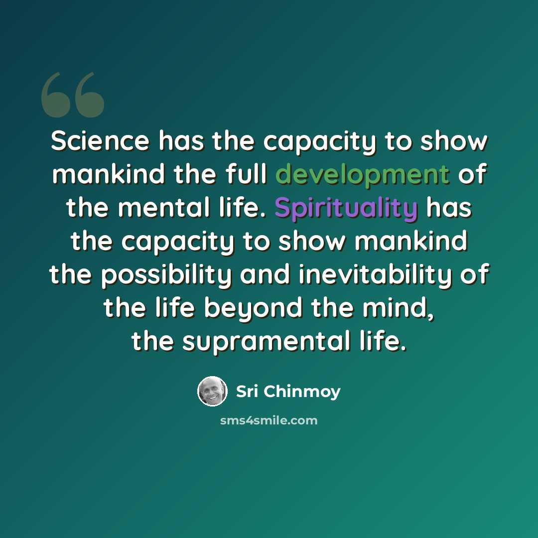 “Science has the capacity to show mankind the full development of the mental life. Spirituality has the capacity to show mankind the possibility and inevitability of the life beyond the mind, the supramental life.” quote by Sri Chinmoy