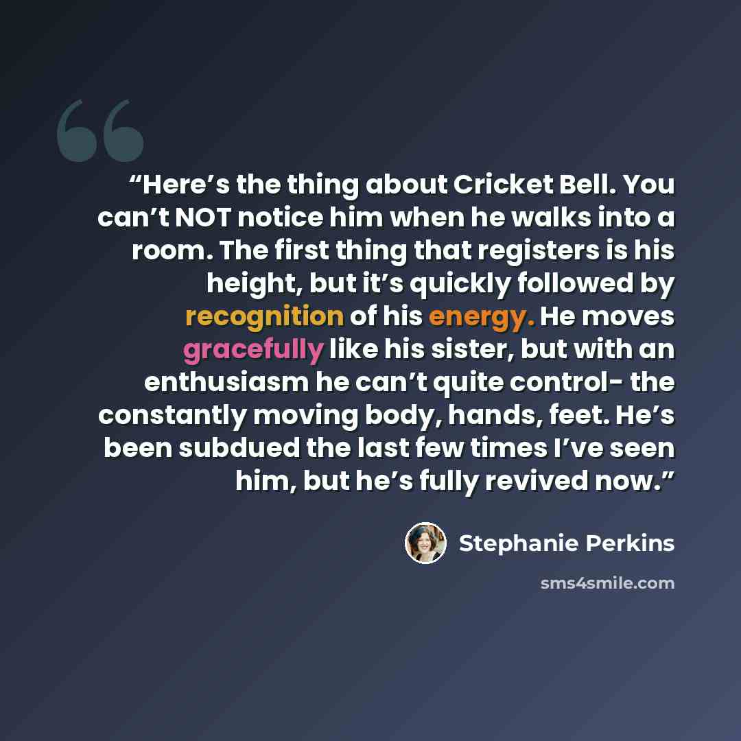 “Here’s the thing about Cricket Bell. You can’t NOT notice him when he walks into a room. The first thing that registers is his height, but it’s quickly followed by recognition of his energy. He moves gracefully like his sister, but with an enthusiasm he can’t quite control- the constantly moving…” quote by Stephanie Perkins