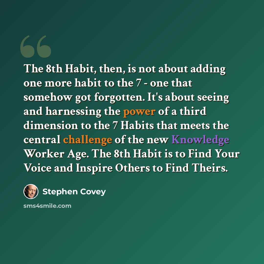 “The 8th Habit, then, is not about adding one more habit to the 7 - one that somehow got forgotten. It's about seeing and harnessing the power of a third dimension to the 7 Habits that meets the central challenge of the new Knowledge Worker Age. The 8th Habit is to Find Your Voice and Inspire…” quote by Stephen Covey