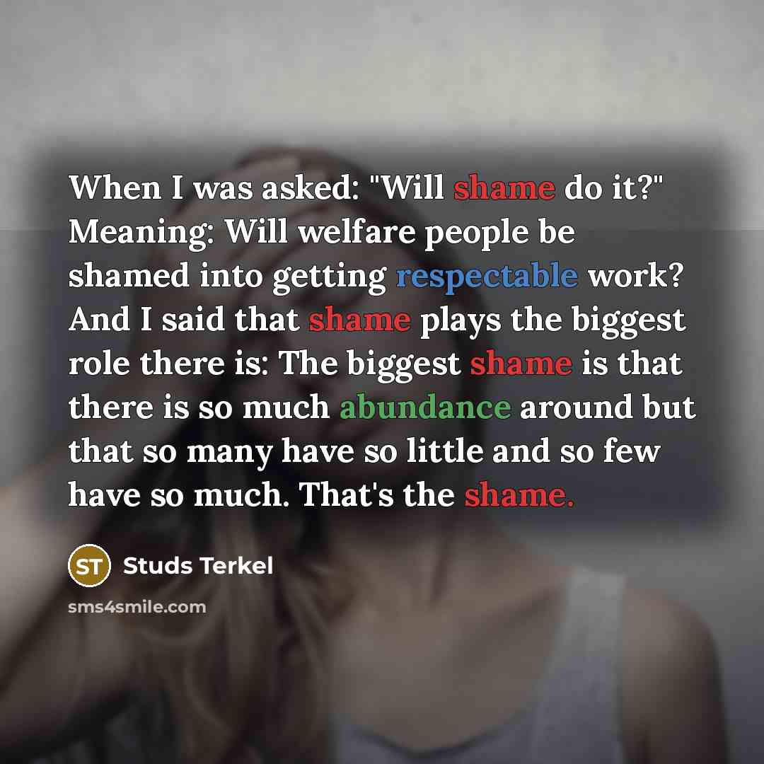“When I was asked: "Will shame do it?" Meaning: Will welfare people be shamed into getting respectable work? And I said that shame plays the biggest role there is: The biggest shame is that there is so much abundance around but that so many have so little and so few have so much. That's the shame.” quote by Studs Terkel
