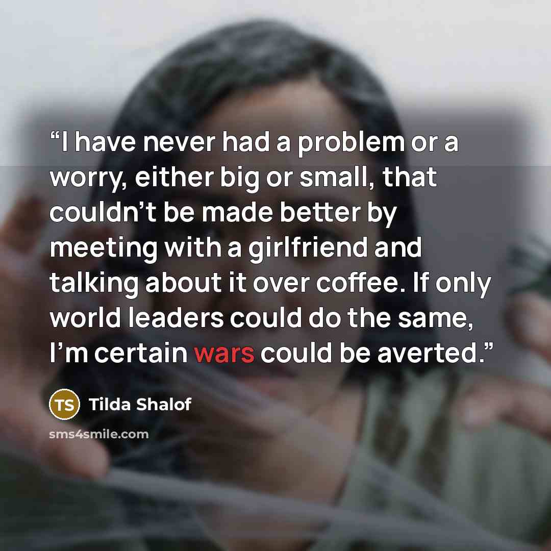“I have never had a problem or a worry, either big or small, that couldn’t be made better by meeting with a girlfriend and talking about it over coffee. If only world leaders could do the same, I’m certain wars could be averted.” quote by Tilda Shalof