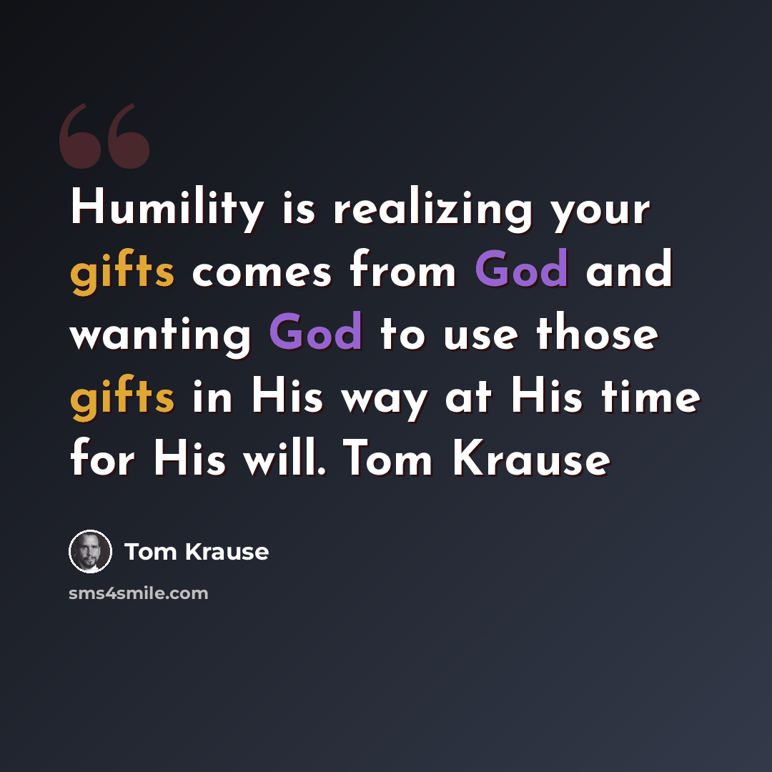 “Humility is realizing your gifts comes from God and wanting God to use those gifts in His way at His time for His will. Tom Krause” quote by Tom Krause