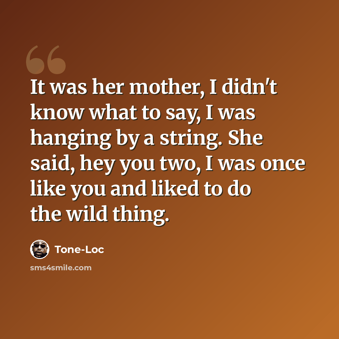“It was her mother, I didn't know what to say, I was hanging by a string. She said, hey you two, I was once like you and liked to do the wild thing.” quote by Tone-Loc