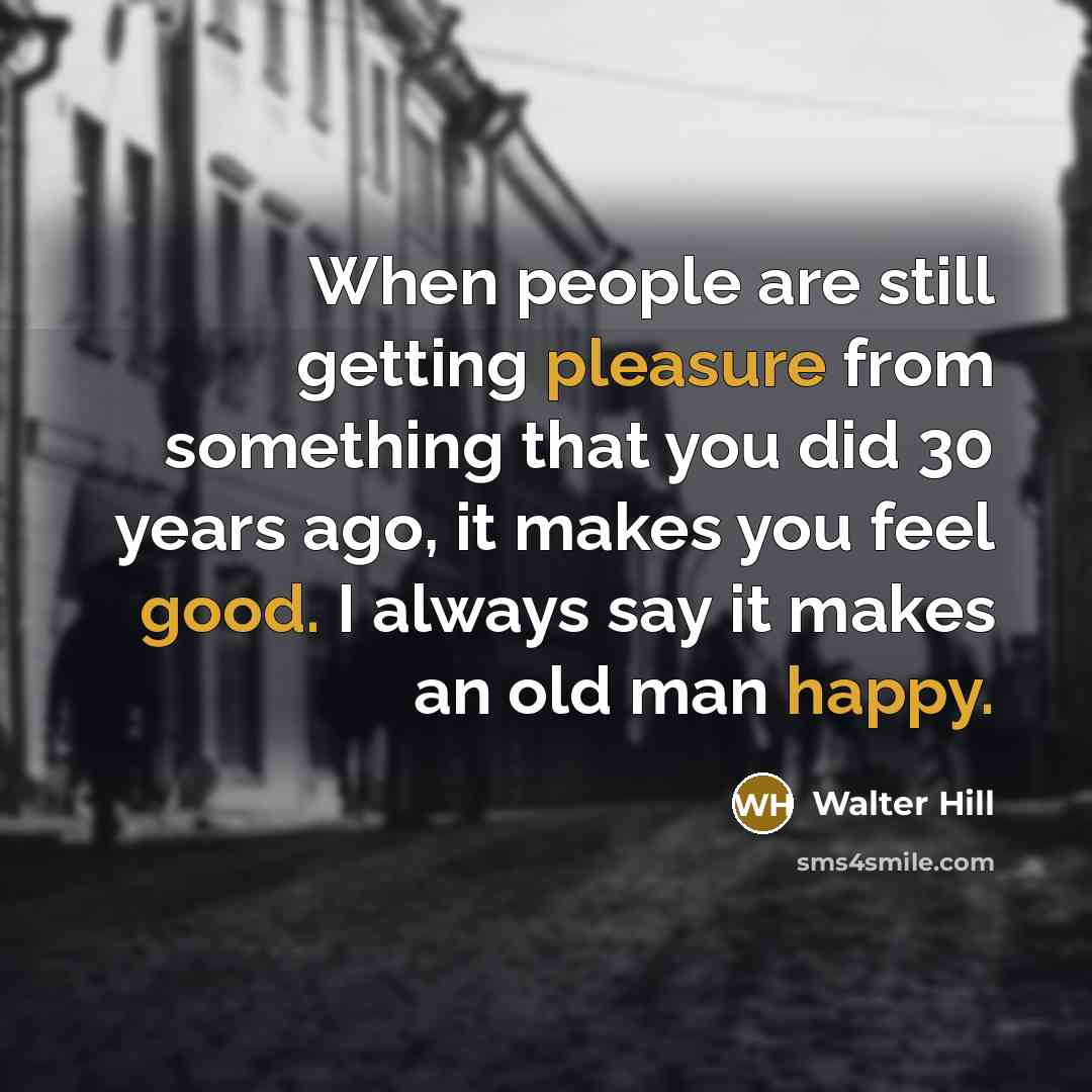 “When people are still getting pleasure from something that you did 30 years ago, it makes you feel good. I always say it makes an old man happy.” quote by Walter Hill