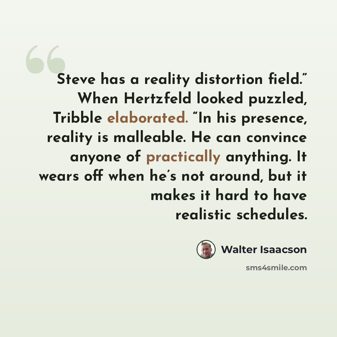 “Steve has a reality distortion field.” When Hertzfeld looked puzzled, Tribble elaborated. “In his presence, reality is malleable. He can convince anyone of practically anything. It wears off when he’s not around, but it makes it hard to have realistic schedules.” quote by Walter Isaacson