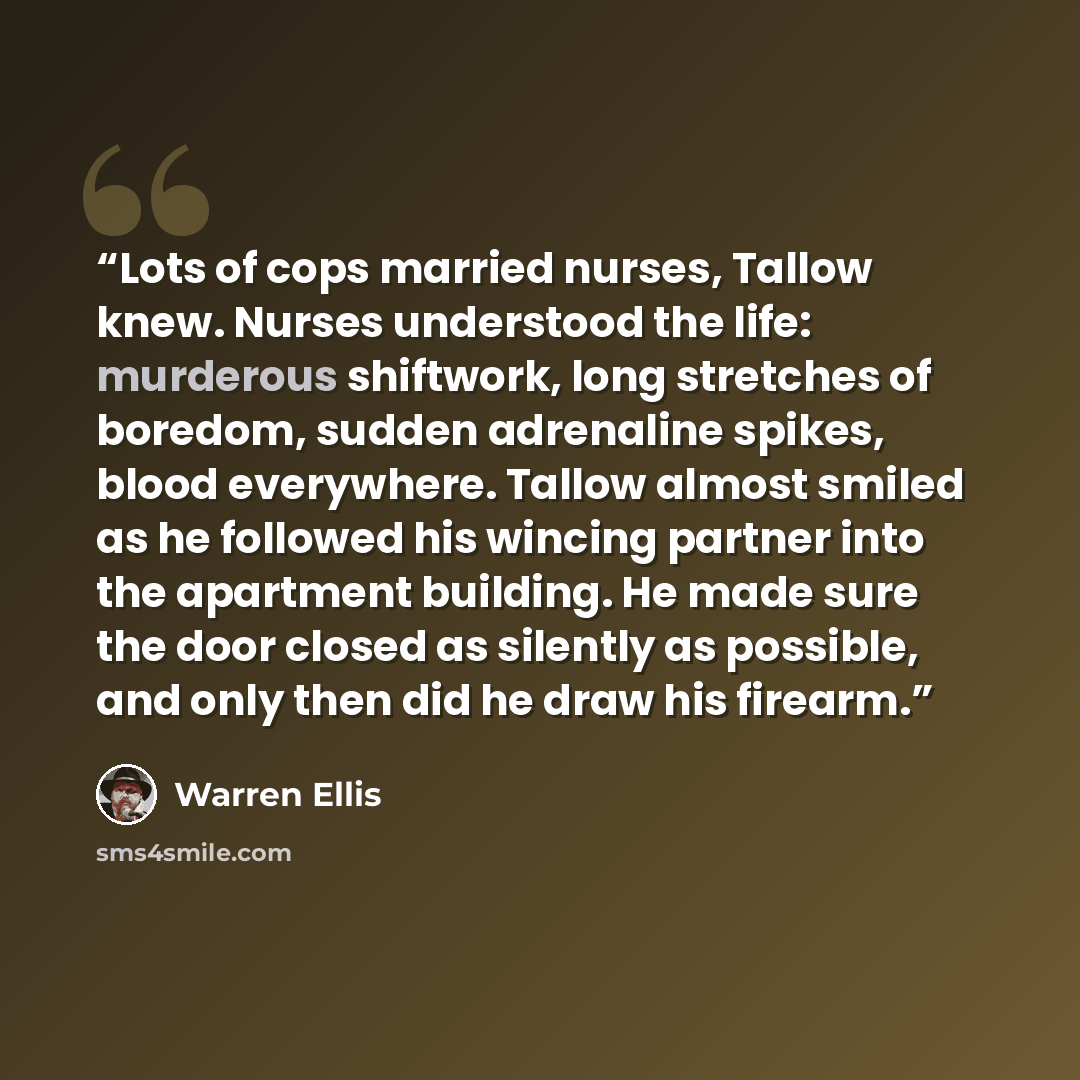 “Lots of cops married nurses, Tallow knew. Nurses understood the life: murderous shiftwork, long stretches of boredom, sudden adrenaline spikes, blood everywhere. Tallow almost smiled as he followed his wincing partner into the apartment building. He made sure the door closed as silently as…” quote by Warren Ellis