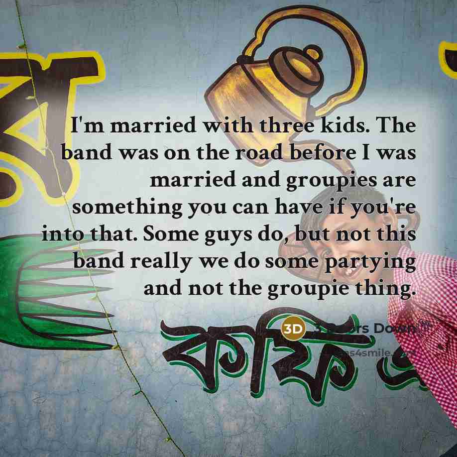 “I'm married with three kids. The band was on the road before I was married and groupies are something you can have if you're into that. Some guys do, but not this band really we do some partying and not the groupie thing.” quote by 3 Doors Down