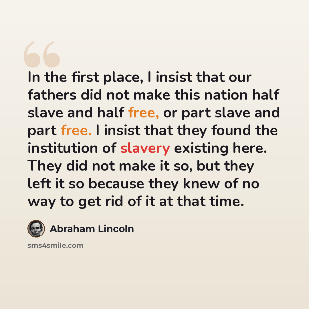 “In the first place, I insist that our fathers did not make this nation half slave and half free, or part slave and part free. I insist that they found the institution of slavery existing here. They did not make it so, but they left it so because they knew of no way to get rid of it at that time.” quote by Abraham Lincoln