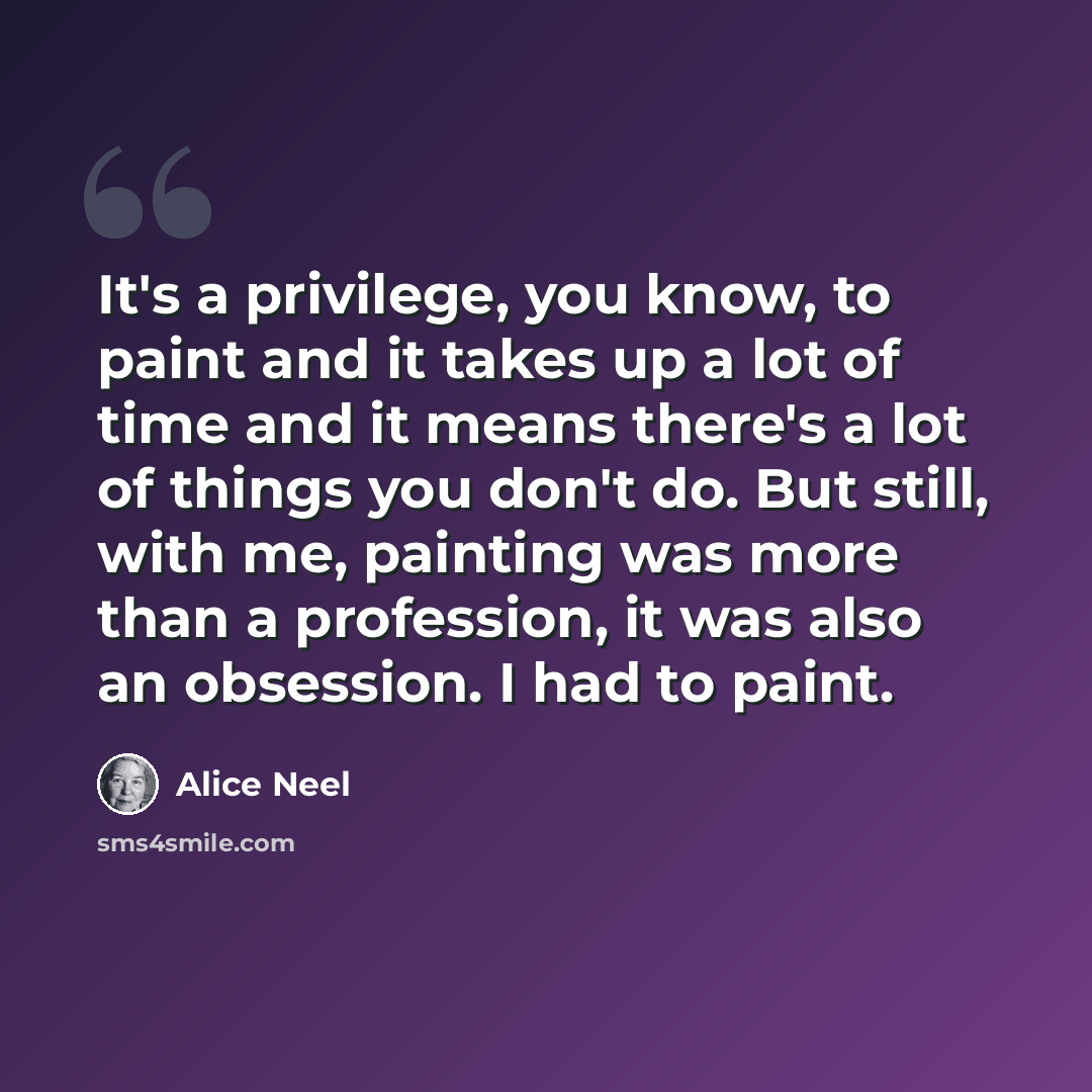 “It's a privilege, you know, to paint and it takes up a lot of time and it means there's a lot of things you don't do. But still, with me, painting was more than a profession, it was also an obsession. I had to paint.” quote by Alice Neel