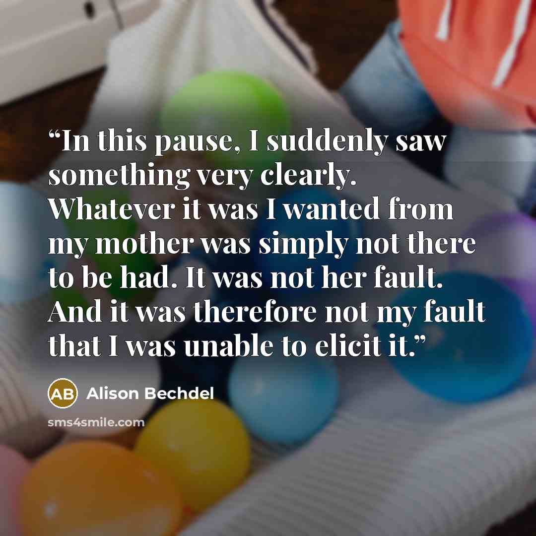 “In this pause, I suddenly saw something very clearly. Whatever it was I wanted from my mother was simply not there to be had. It was not her fault. And it was therefore not my fault that I was unable to elicit it.” quote by Alison Bechdel