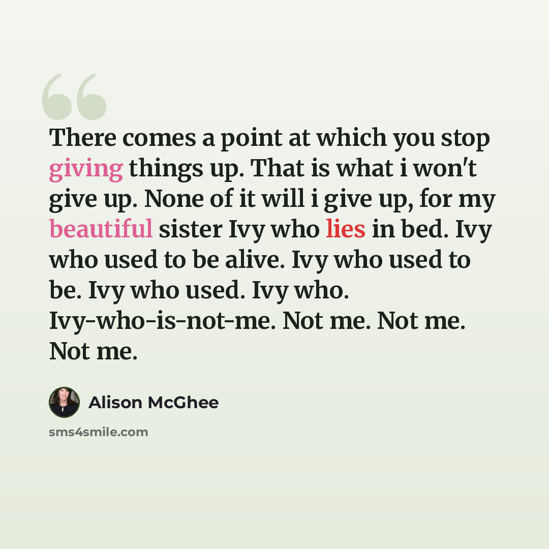 “There comes a point at which you stop giving things up. That is what i won't give up. None of it will i give up, for my beautiful sister Ivy who lies in bed. Ivy who used to be alive. Ivy who used to be. Ivy who used. Ivy who. Ivy-who-is-not-me. Not me. Not me. Not me.” quote by Alison McGhee