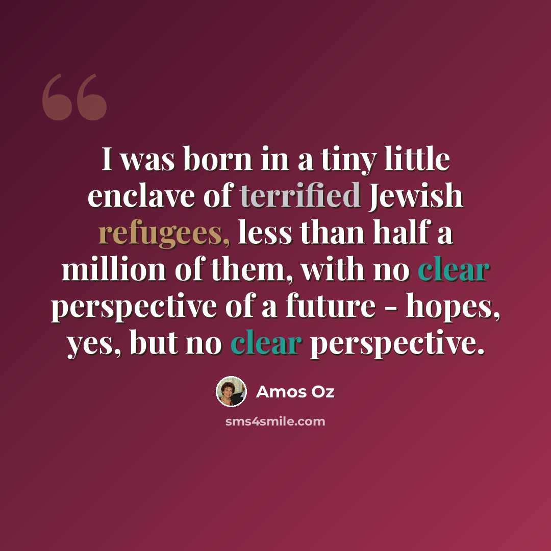 “I was born in a tiny little enclave of terrified Jewish refugees, less than half a million of them, with no clear perspective of a future - hopes, yes, but no clear perspective.” quote by Amos Oz
