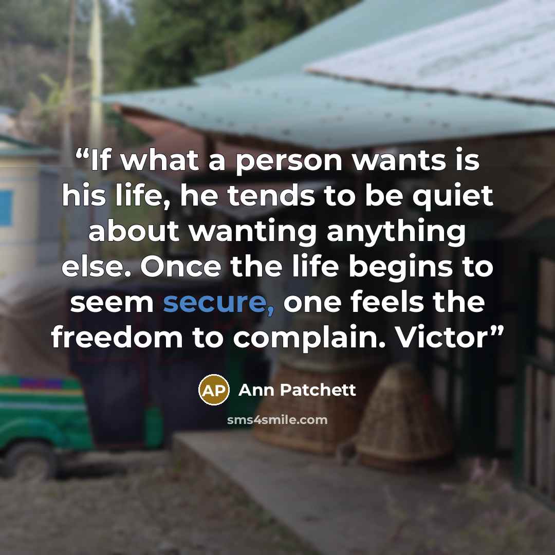 “If what a person wants is his life, he tends to be quiet about wanting anything else. Once the life begins to seem secure, one feels the freedom to complain. Victor” quote by Ann Patchett