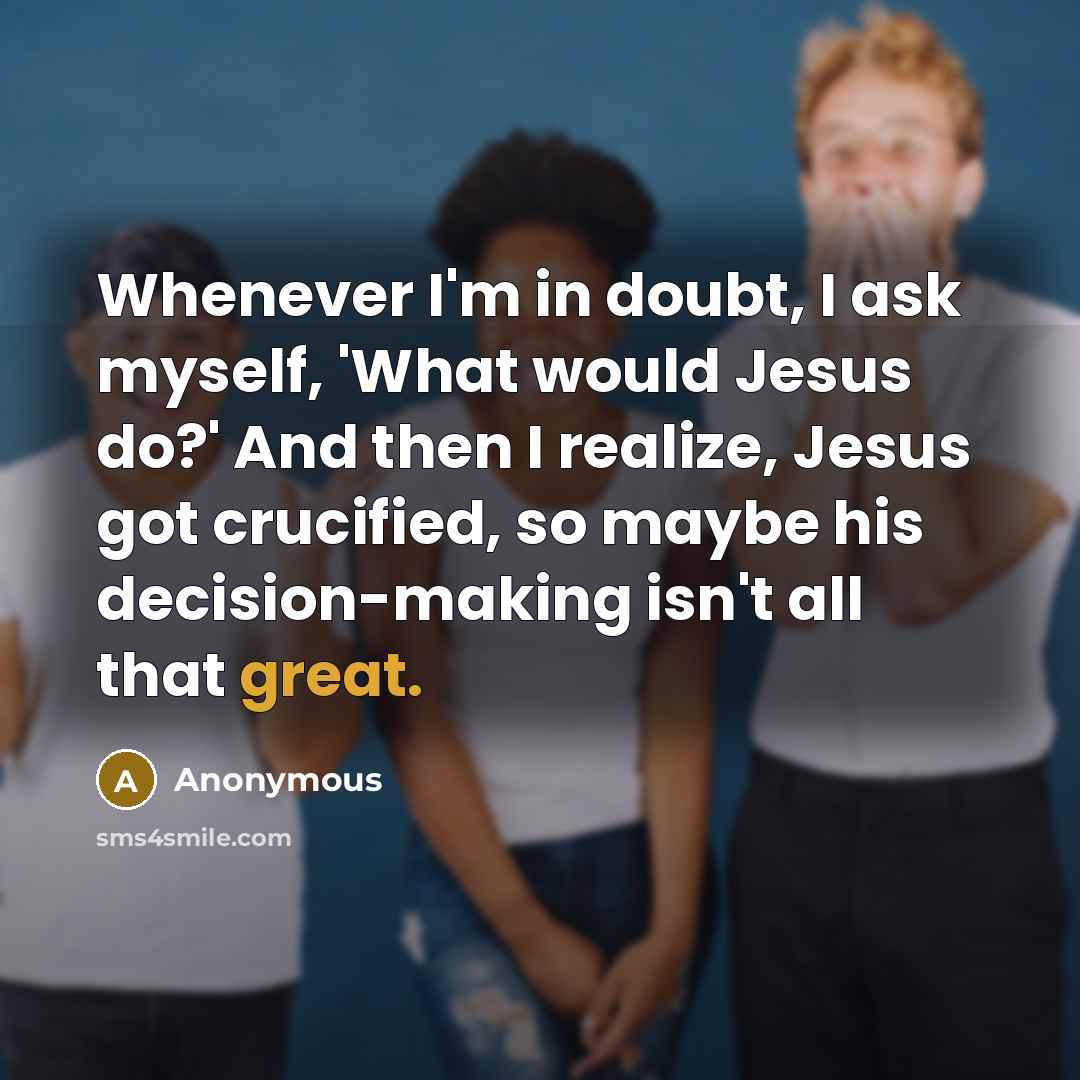 “Whenever I'm in doubt, I ask myself, 'What would Jesus do?' And then I realize, Jesus got crucified, so maybe his decision-making isn't all that great.” quote by Anonymous