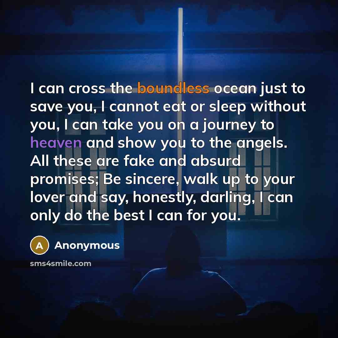 “I can cross the boundless ocean just to save you, I cannot eat or sleep without you, I can take you on a journey to heaven and show you to the angels. All these are fake and absurd promises; Be sincere, walk up to your lover and say, honestly, darling, I can only do the best I can for you.” quote by Anonymous