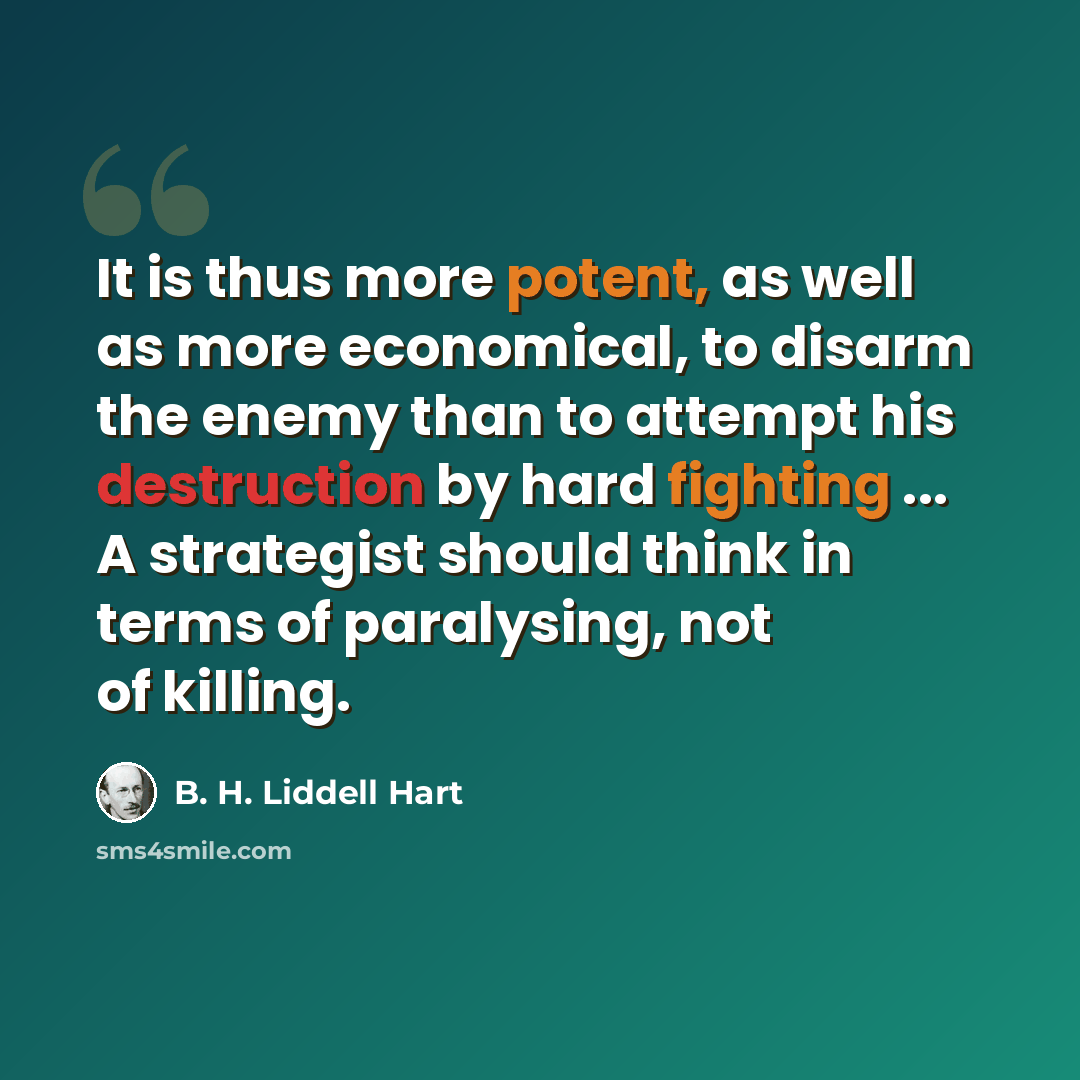 “It is thus more potent, as well as more economical, to disarm the enemy than to attempt his destruction by hard fighting ... A strategist should think in terms of paralysing, not of killing.” quote by B. H. Liddell Hart