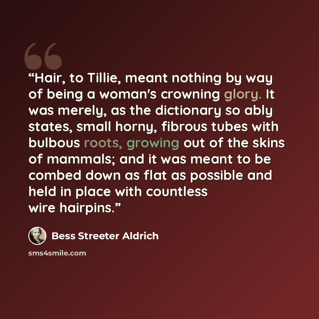 “Hair, to Tillie, meant nothing by way of being a woman's crowning glory. It was merely, as the dictionary so ably states, small horny, fibrous tubes with bulbous roots, growing out of the skins of mammals; and it was meant to be combed down as flat as possible and held in place with countless wire…” quote by Bess Streeter Aldrich