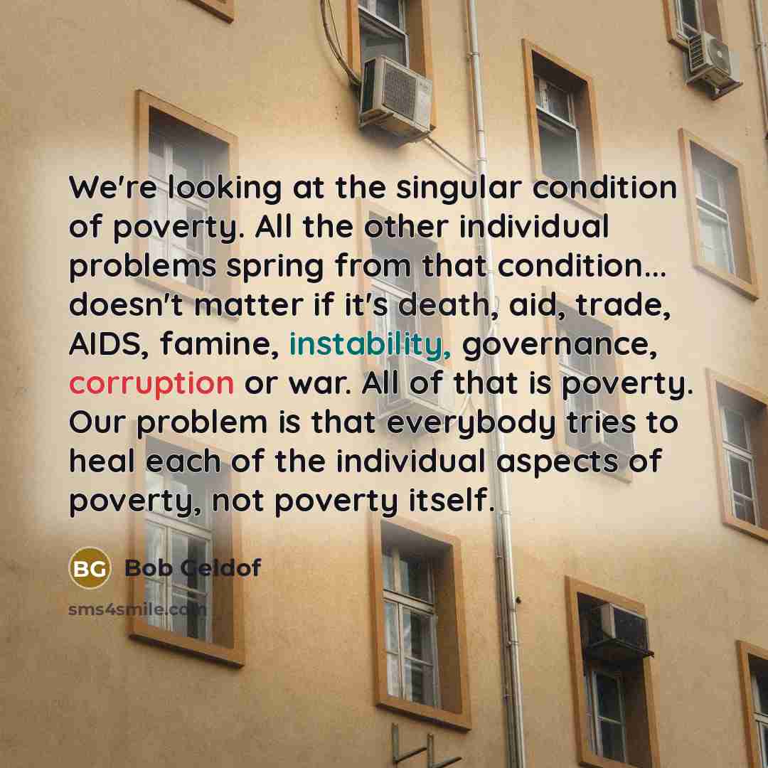 “We're looking at the singular condition of poverty. All the other individual problems spring from that condition... doesn't matter if it's death, aid, trade, AIDS, famine, instability, governance, corruption or war. All of that is poverty. Our problem is that everybody tries to heal each of the…” quote by Bob Geldof