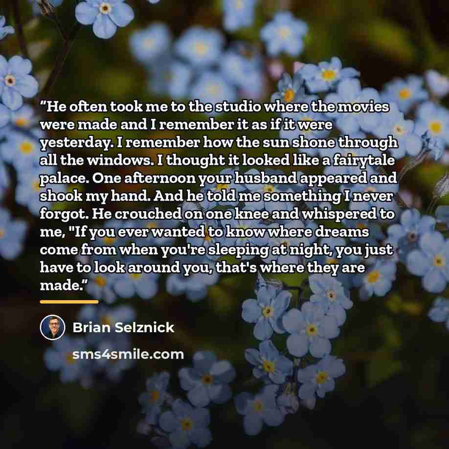 “He often took me to the studio where the movies were made and I remember it as if it were yesterday. I remember how the sun shone through all the windows. I thought it looked like a fairytale palace. One afternoon your husband appeared and shook my hand. And he told me something I never forgot. He…” quote by Brian Selznick