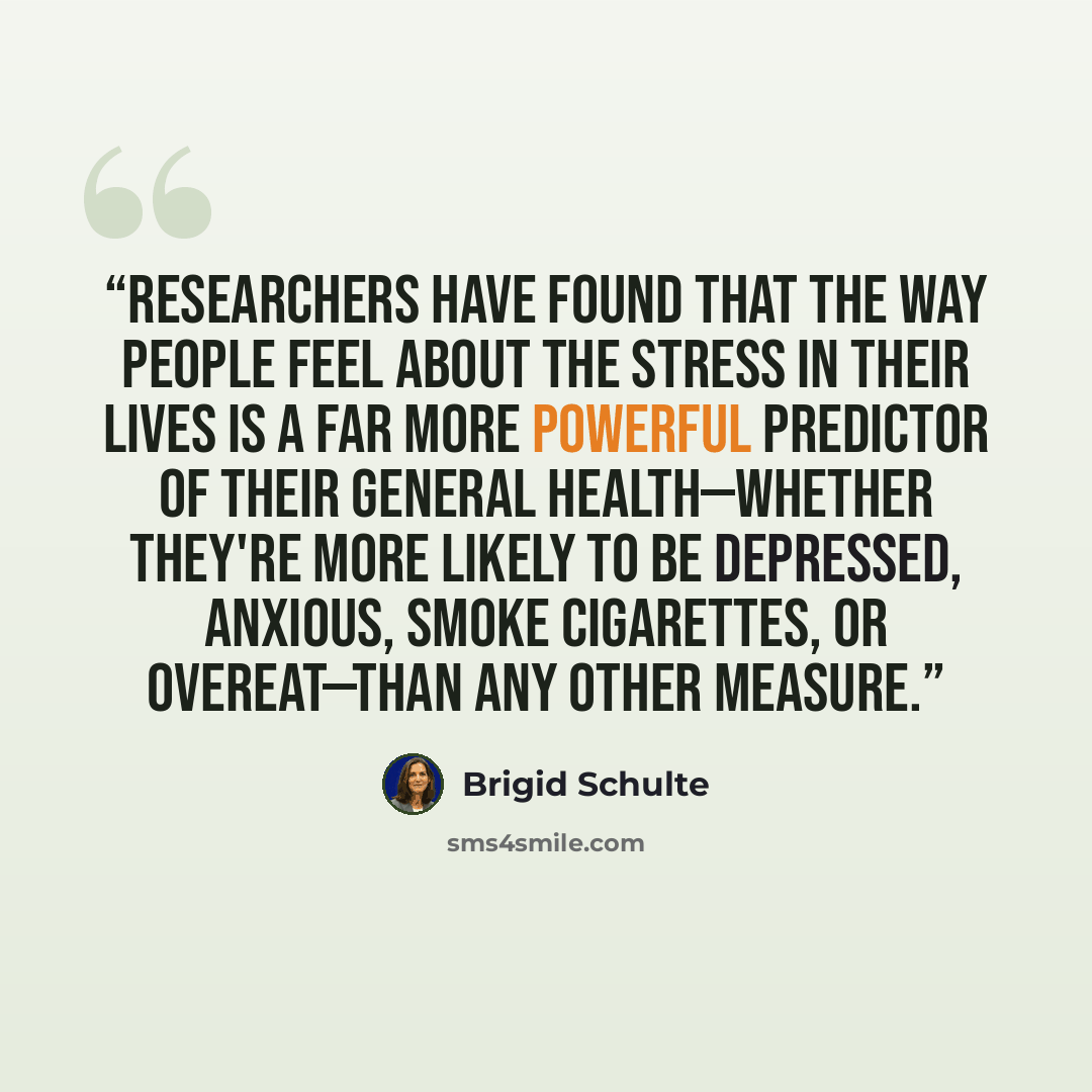 “Researchers have found that the way people feel about the stress in their lives is a far more powerful predictor of their general health—whether they're more likely to be depressed, anxious, smoke cigarettes, or overeat—than any other measure.” quote by Brigid Schulte