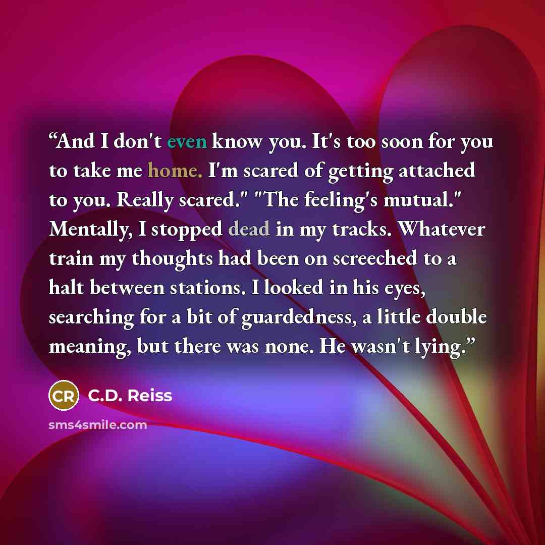 “And I don't even know you. It's too soon for you to take me home. I'm scared of getting attached to you. Really scared." "The feeling's mutual." Mentally, I stopped dead in my tracks. Whatever train my thoughts had been on screeched to a halt between stations. I looked in his eyes, searching for a…” quote by C.D. Reiss