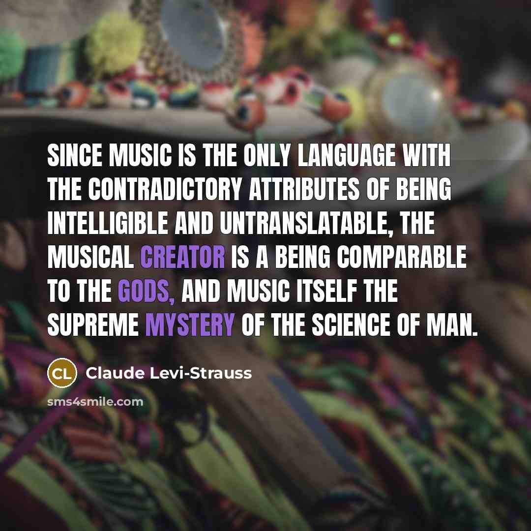“Since music is the only language with the contradictory attributes of being intelligible and untranslatable, the musical creator is a being comparable to the gods, and music itself the supreme mystery of the science of man.” quote by Claude Levi-Strauss