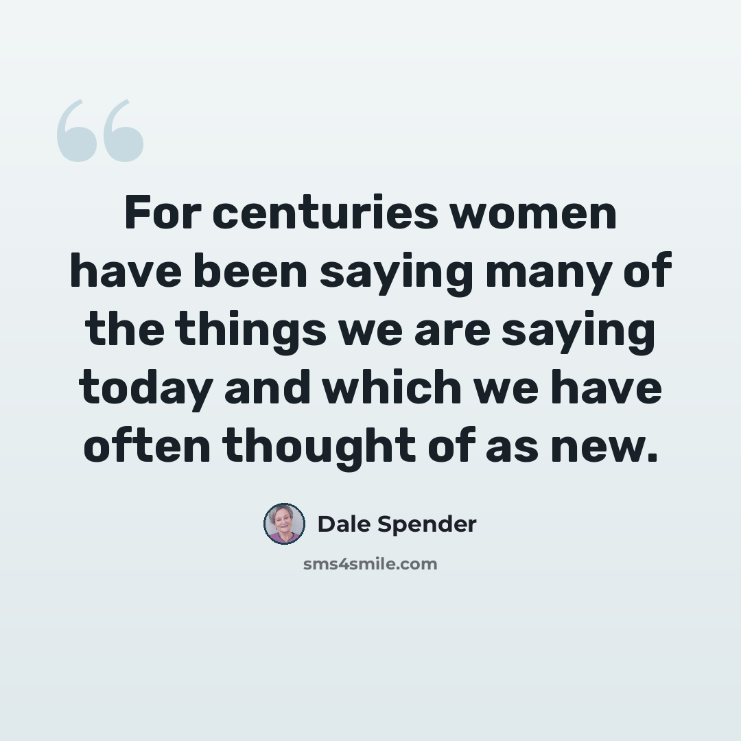 “For centuries women have been saying many of the things we are saying today and which we have often thought of as new.” quote by Dale Spender