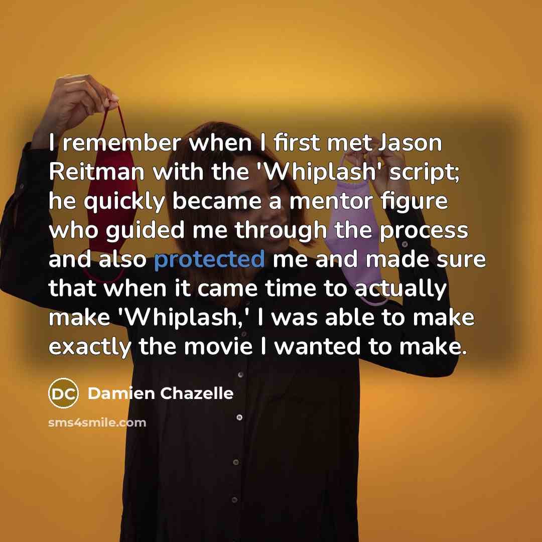 “I remember when I first met Jason Reitman with the 'Whiplash' script; he quickly became a mentor figure who guided me through the process and also protected me and made sure that when it came time to actually make 'Whiplash,' I was able to make exactly the movie I wanted to make.” quote by Damien Chazelle