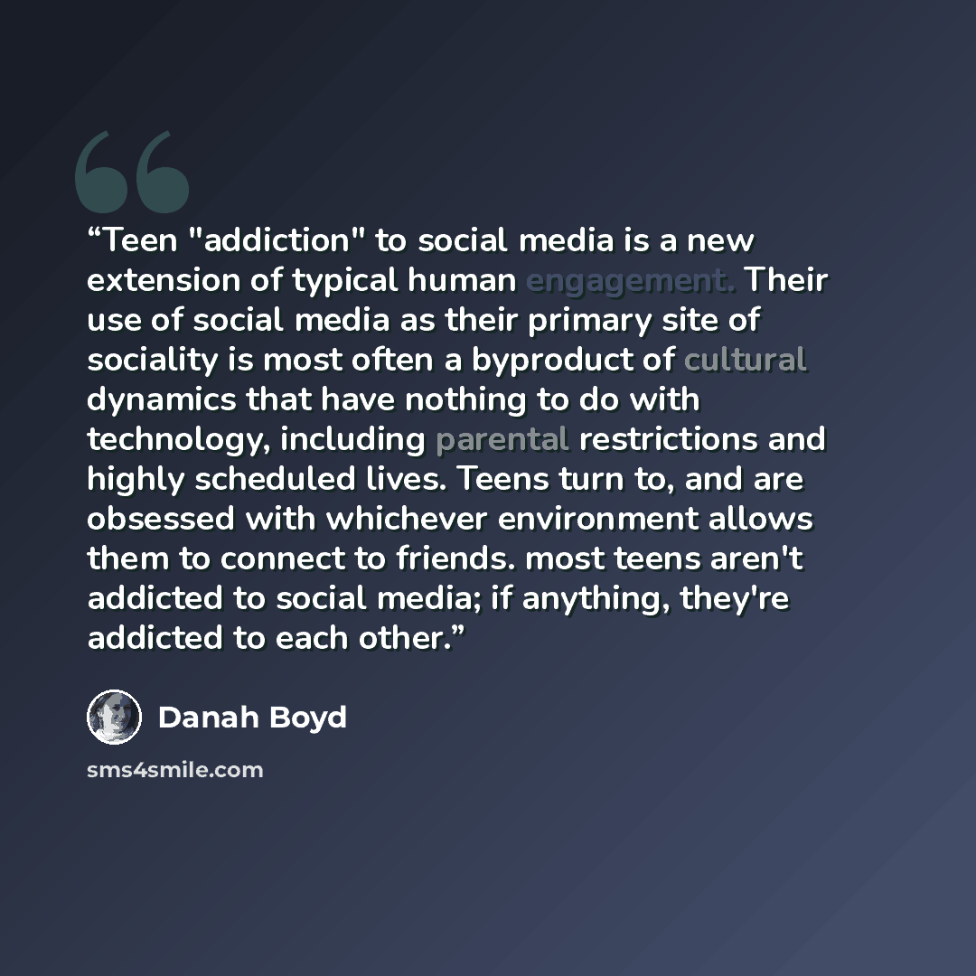 “Teen "addiction" to social media is a new extension of typical human engagement. Their use of social media as their primary site of sociality is most often a byproduct of cultural dynamics that have nothing to do with technology, including parental restrictions and highly scheduled lives. Teens…” quote by Danah Boyd