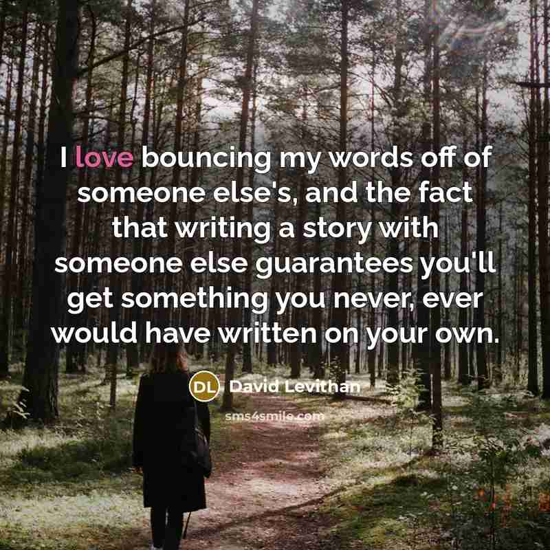 “I love bouncing my words off of someone else's, and the fact that writing a story with someone else guarantees you'll get something you never, ever would have written on your own.” quote by David Levithan