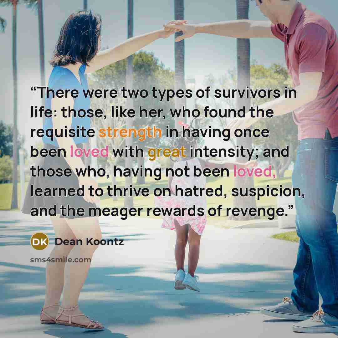 “There were two types of survivors in life: those, like her, who found the requisite strength in having once been loved with great intensity; and those who, having not been loved, learned to thrive on hatred, suspicion, and the meager rewards of revenge.” quote by Dean Koontz