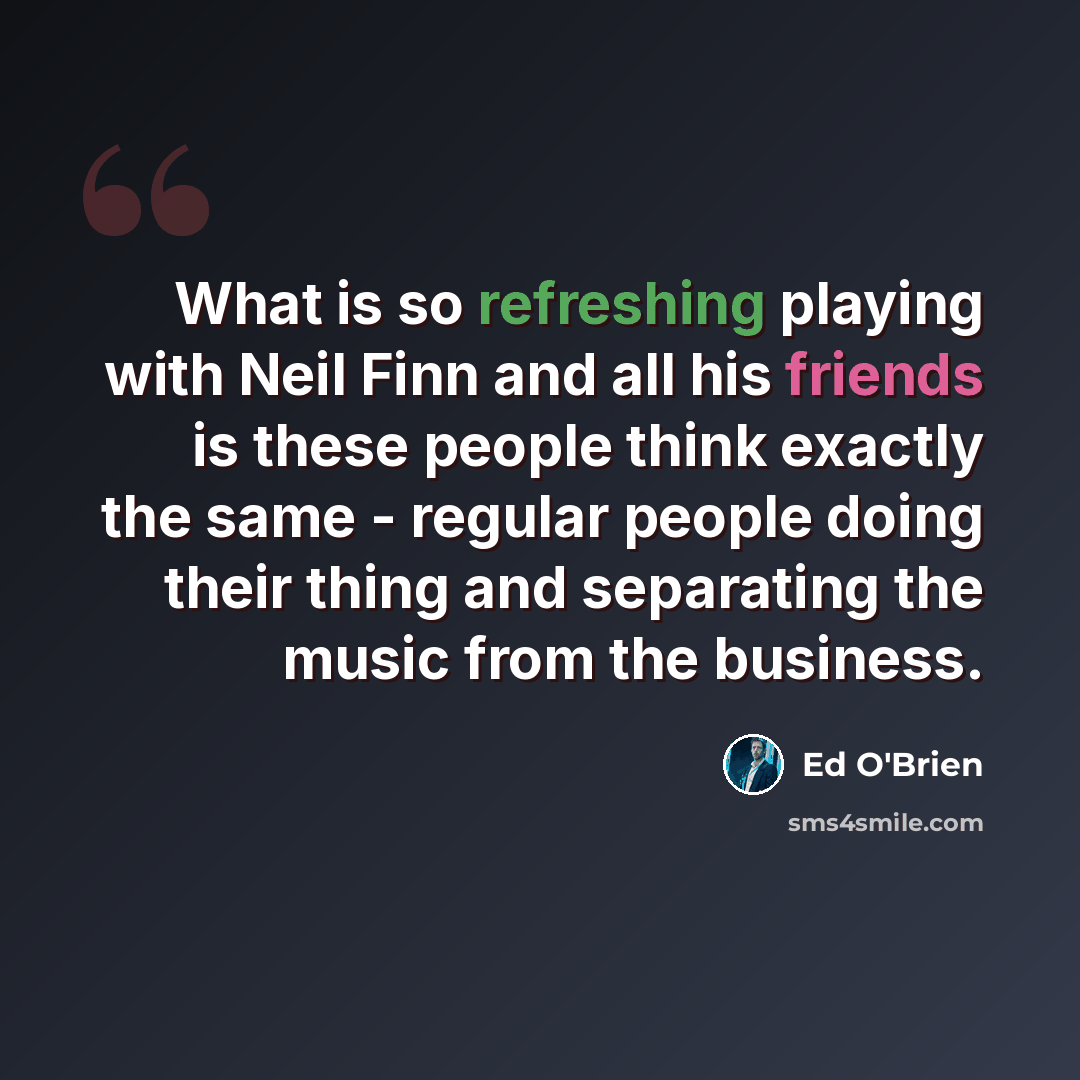 “What is so refreshing playing with Neil Finn and all his friends is these people think exactly the same - regular people doing their thing and separating the music from the business.” quote by Ed O'Brien